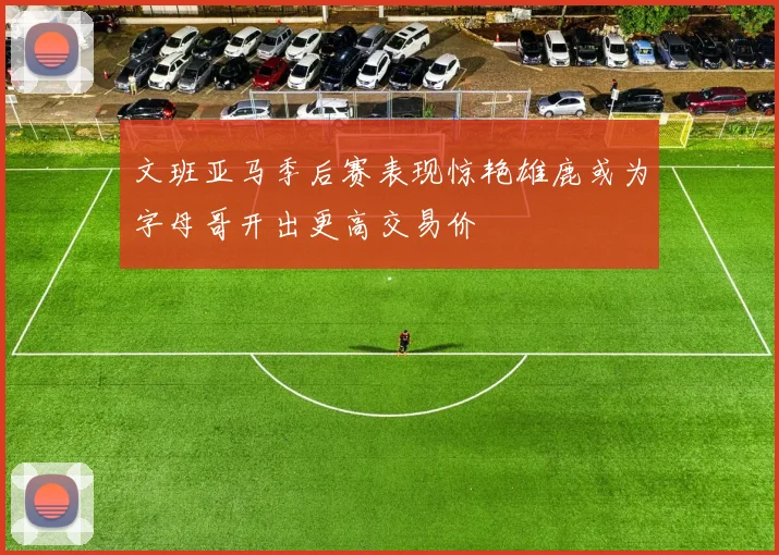 文班亚马季后赛表现惊艳雄鹿或为字母哥开出更高交易价