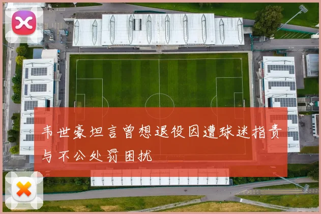 韦世豪坦言曾想退役因遭球迷指责与不公处罚困扰