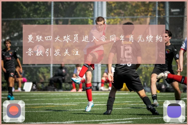 曼联四大球员进入合同年肖无续约条款引发关注