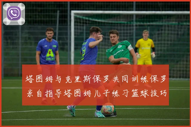 塔图姆与克里斯保罗共同训练保罗亲自指导塔图姆儿子练习篮球技巧
