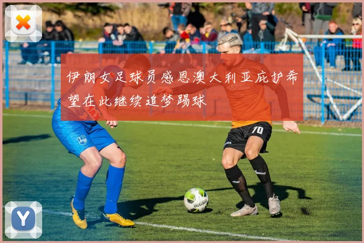 伊朗女足球员感恩澳大利亚庇护希望在此继续追梦踢球