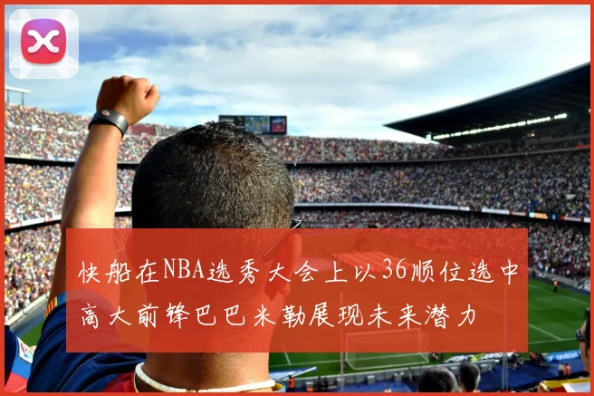 快船在NBA选秀大会上以36顺位选中高大前锋巴巴米勒展现未来潜力