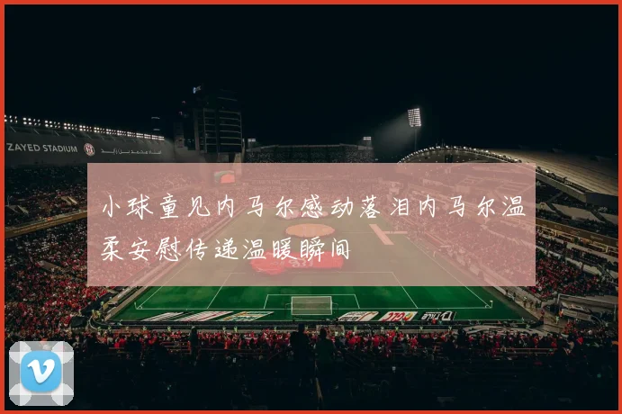 小球童见内马尔感动落泪内马尔温柔安慰传递温暖瞬间