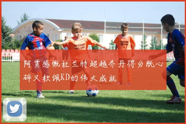 阿贾感慨杜兰特超越乔丹得分既心碎又钦佩KD的伟大成就