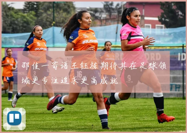 邵佳一寄语王钰栋期待其在足球领域更专注追求更高成就