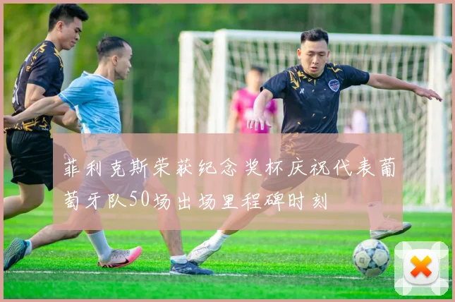 菲利克斯荣获纪念奖杯庆祝代表葡萄牙队50场出场里程碑时刻
