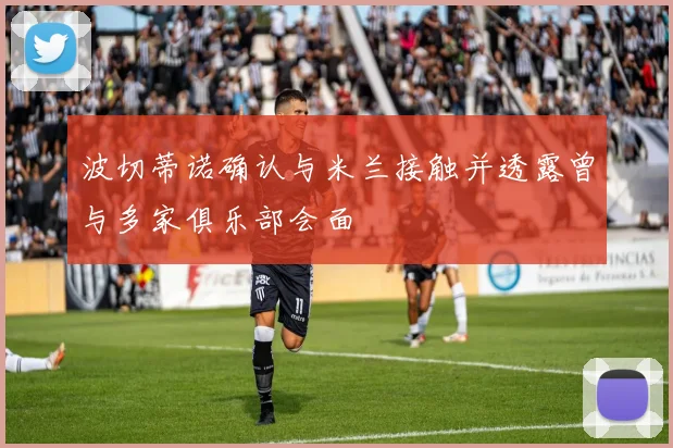 波切蒂诺确认与米兰接触并透露曾与多家俱乐部会面