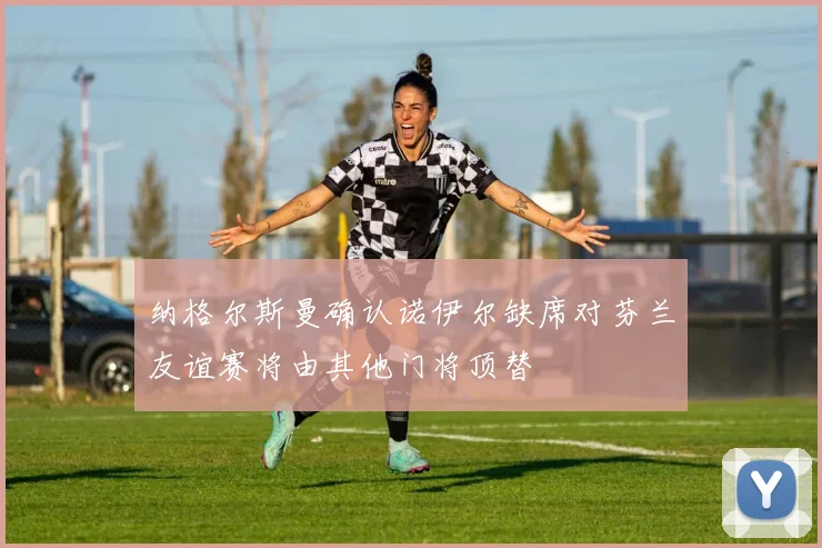 纳格尔斯曼确认诺伊尔缺席对芬兰友谊赛将由其他门将顶替