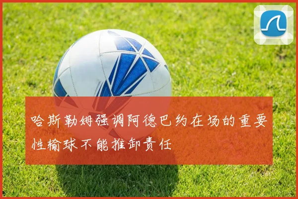 哈斯勒姆强调阿德巴约在场的重要性输球不能推卸责任