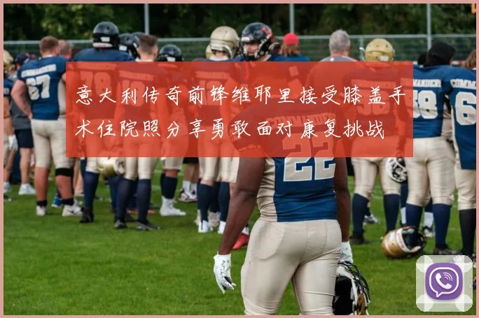 意大利传奇前锋维耶里接受膝盖手术住院照分享勇敢面对康复挑战
