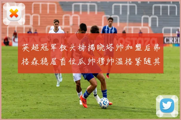 英超冠军教头榜揭晓塔帅加盟后弗格森稳居首位瓜帅穆帅温格紧随其后
