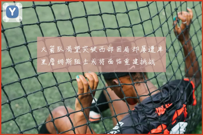 火箭队渴望突破西部困局却屡遭库里詹姆斯阻击或将面临重建挑战