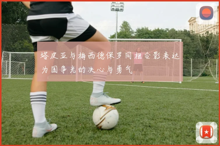 塔皮亚与梅西德保罗同框合影表达为国争光的决心与勇气