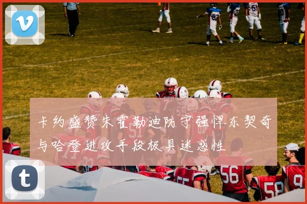 卡约盛赞朱霍勒迪防守强悍东契奇与哈登进攻手段极具迷惑性
