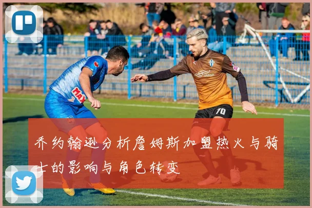 乔约翰逊分析詹姆斯加盟热火与骑士的影响与角色转变