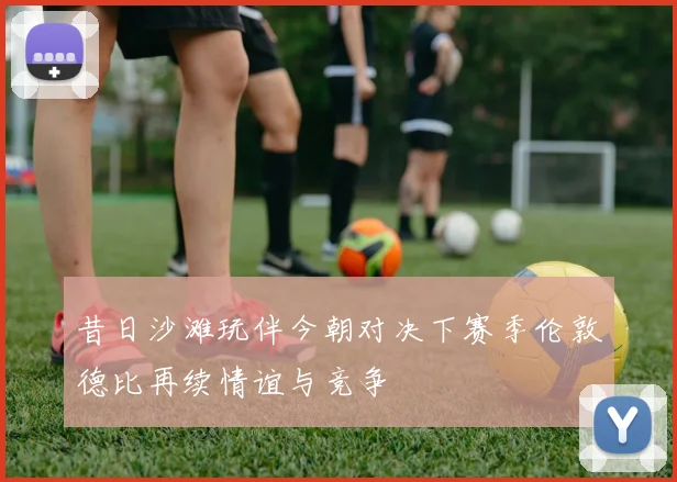 昔日沙滩玩伴今朝对决下赛季伦敦德比再续情谊与竞争