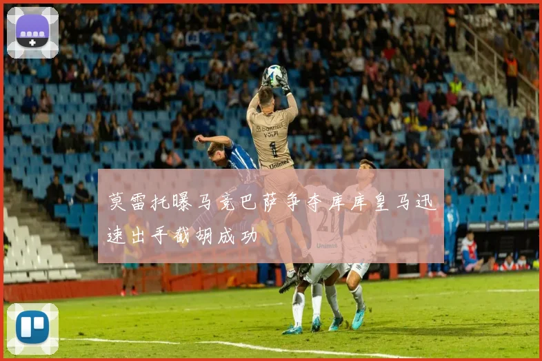 莫雷托曝马竞巴萨争夺库库皇马迅速出手截胡成功