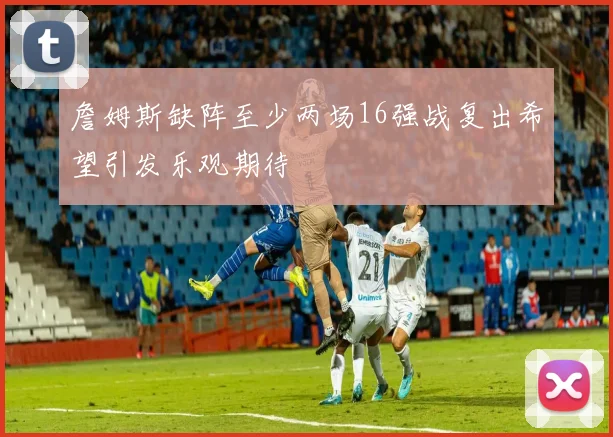 詹姆斯缺阵至少两场16强战复出希望引发乐观期待