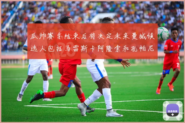 瓜帅赛季结束后将决定未来曼城候选人包括马雷斯卡阿隆索和孔帕尼