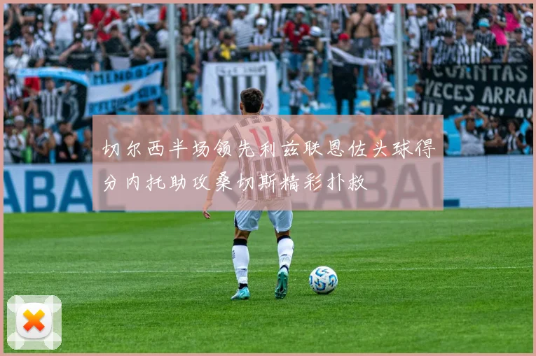 切尔西半场领先利兹联恩佐头球得分内托助攻桑切斯精彩扑救