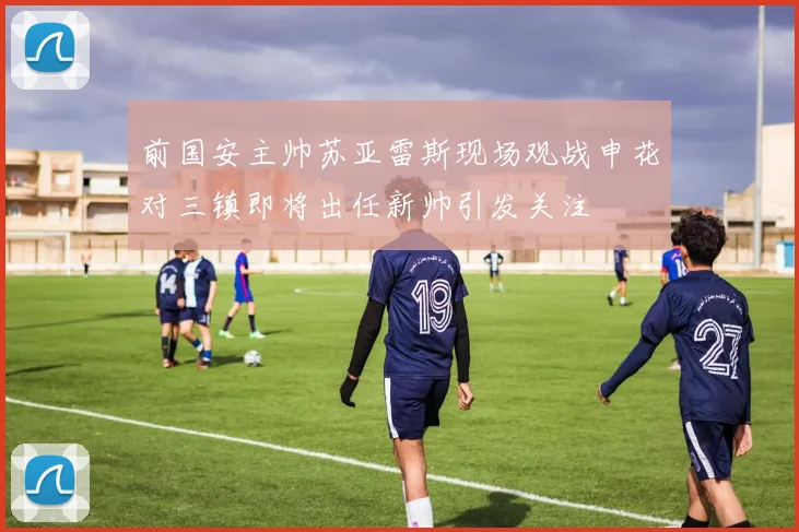 前国安主帅苏亚雷斯现场观战申花对三镇即将出任新帅引发关注