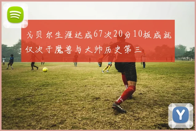 戈贝尔生涯达成67次20分10板成就仅次于魔兽与大帅历史第三