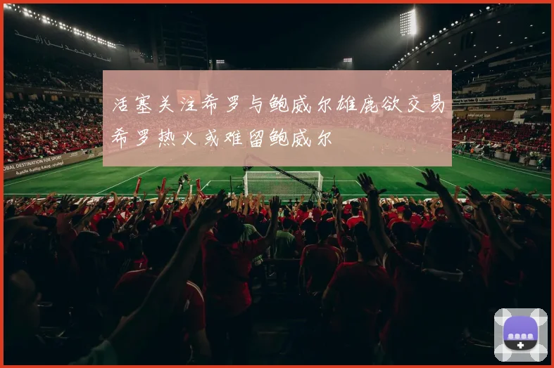活塞关注希罗与鲍威尔雄鹿欲交易希罗热火或难留鲍威尔